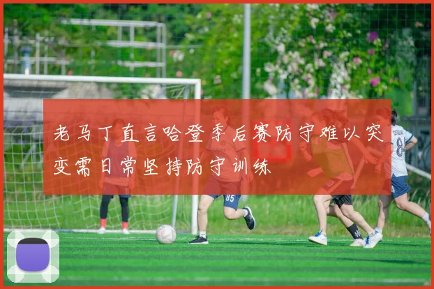 老马丁直言哈登季后赛防守难以突变需日常坚持防守训练