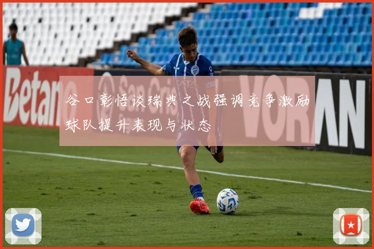 谷口彰悟谈瑞典之战强调竞争激励球队提升表现与状态