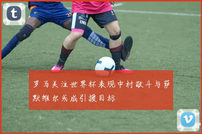 罗马关注世界杯表现中村敬斗与萨默维尔或成引援目标