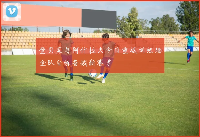 登贝莱与阿什拉夫今日重返训练场全队合练备战新赛季