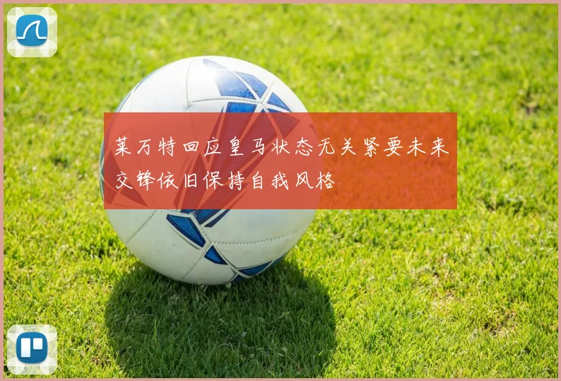 莱万特回应皇马状态无关紧要未来交锋依旧保持自我风格