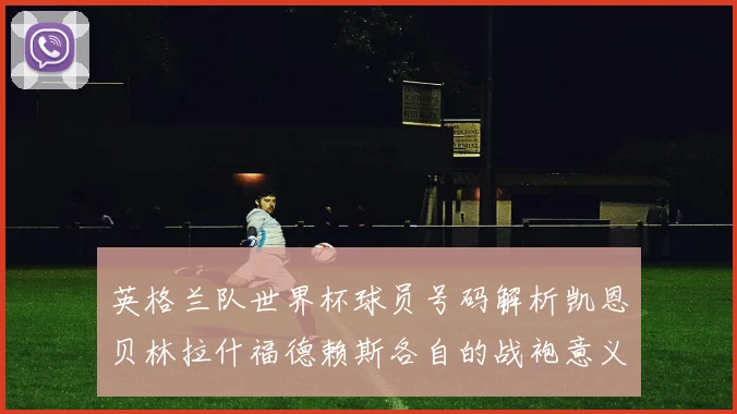 英格兰队世界杯球员号码解析凯恩贝林拉什福德赖斯各自的战袍意义
