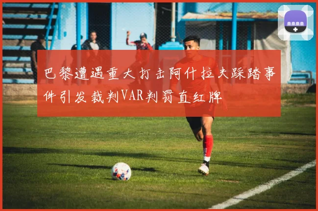 巴黎遭遇重大打击阿什拉夫踩踏事件引发裁判VAR判罚直红牌