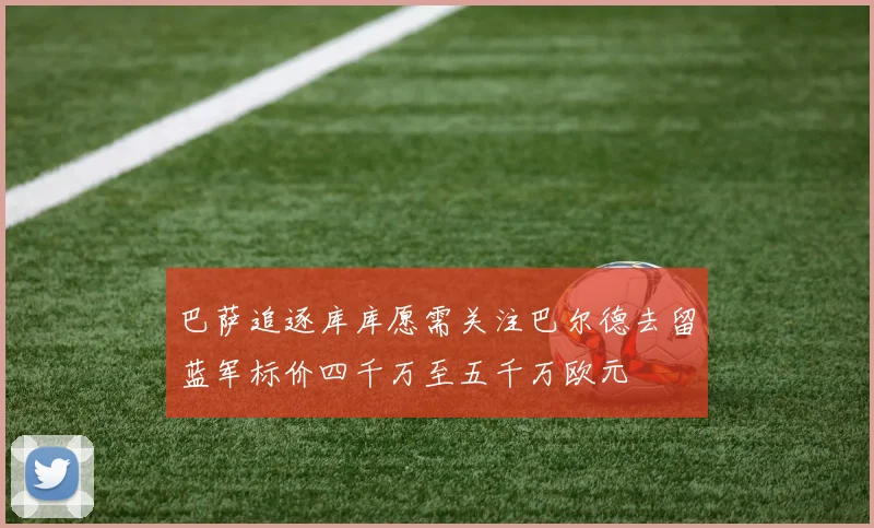 巴萨追逐库库愿需关注巴尔德去留蓝军标价四千万至五千万欧元