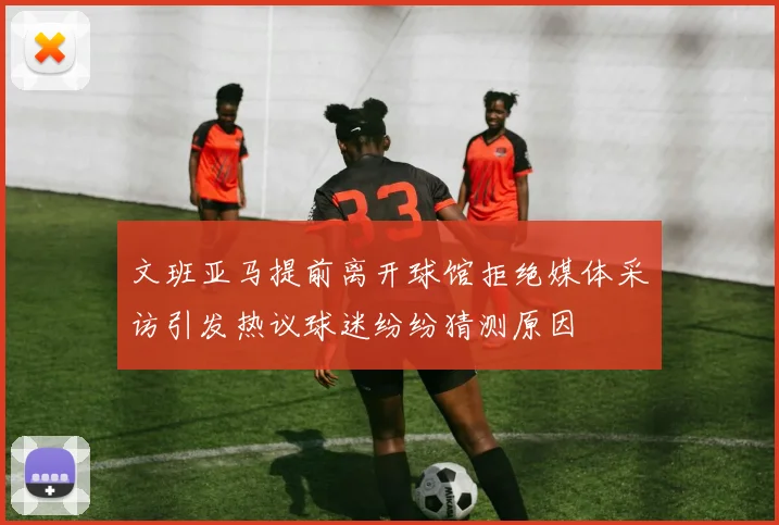 文班亚马提前离开球馆拒绝媒体采访引发热议球迷纷纷猜测原因