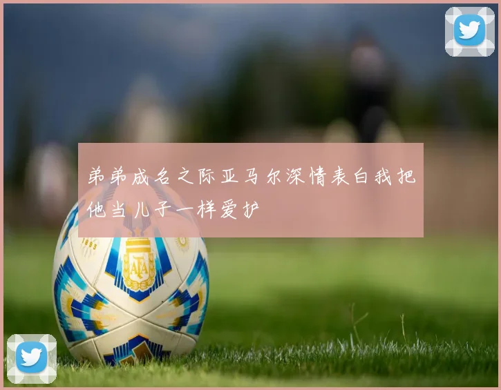 弟弟成名之际亚马尔深情表白我把他当儿子一样爱护
