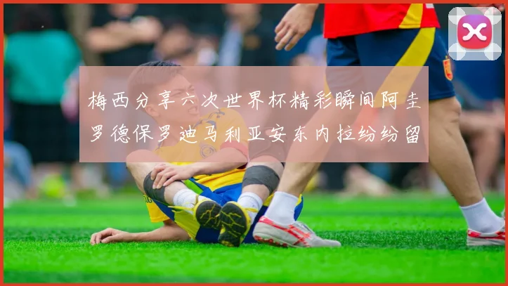 梅西分享六次世界杯精彩瞬间阿圭罗德保罗迪马利亚安东内拉纷纷留言评论