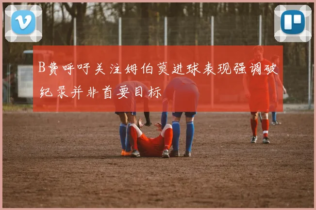 B费呼吁关注姆伯莫进球表现强调破纪录并非首要目标