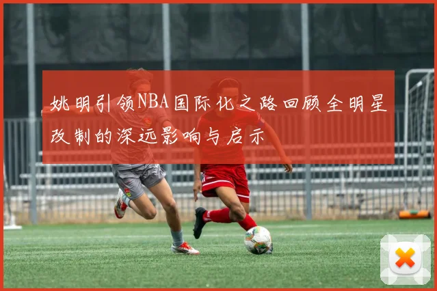 姚明引领NBA国际化之路回顾全明星改制的深远影响与启示