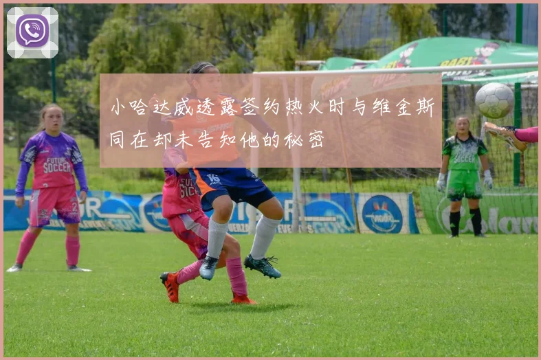 小哈达威透露签约热火时与维金斯同在却未告知他的秘密