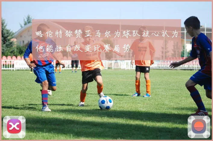 略伦特称赞亚马尔为球队核心认为他能独自改变比赛局势