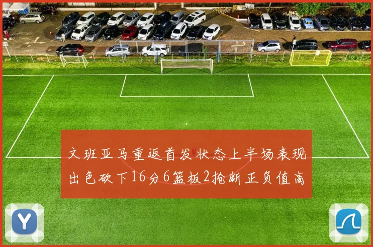 文班亚马重返首发状态上半场表现出色砍下16分6篮板2抢断正负值高达21