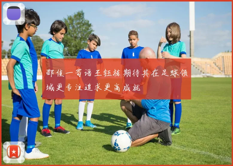 邵佳一寄语王钰栋期待其在足球领域更专注追求更高成就