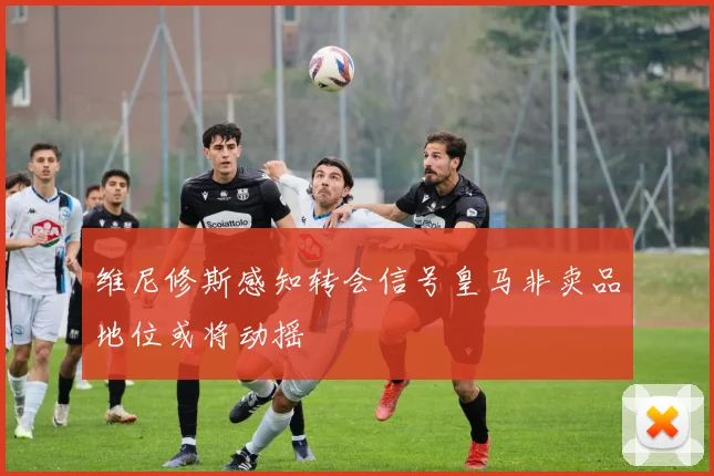 维尼修斯感知转会信号皇马非卖品地位或将动摇