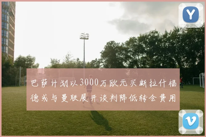 巴萨计划以3000万欧元买断拉什福德或与曼联展开谈判降低转会费用