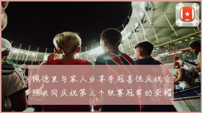 佩德里与家人分享夺冠喜悦庆祝合照共同庆祝第三个联赛冠军的荣耀时刻