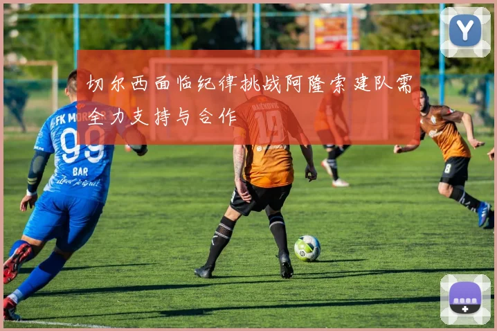 切尔西面临纪律挑战阿隆索建队需全力支持与合作