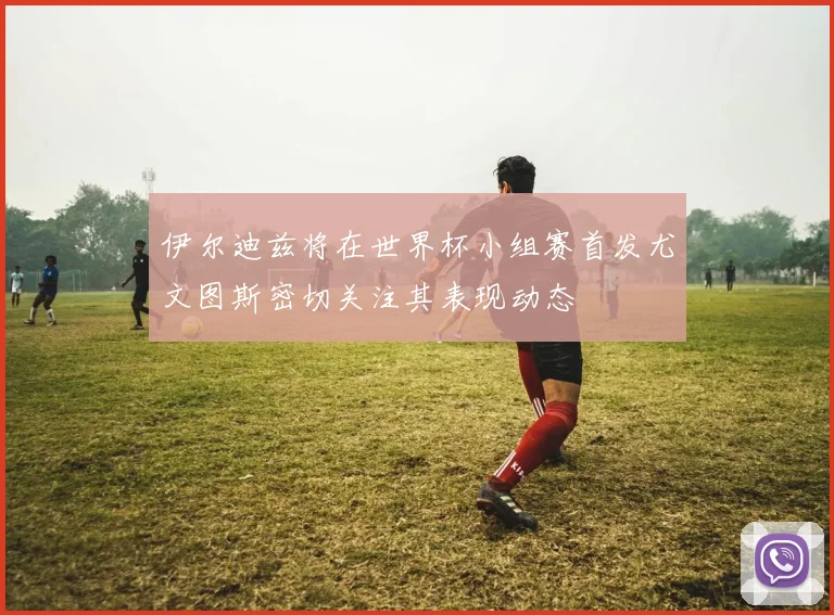伊尔迪兹将在世界杯小组赛首发尤文图斯密切关注其表现动态