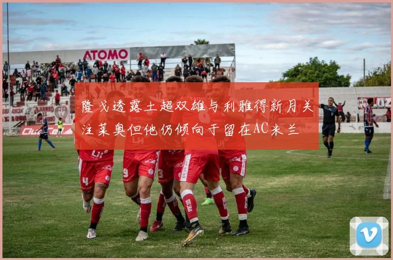 隆戈透露土超双雄与利雅得新月关注莱奥但他仍倾向于留在AC米兰