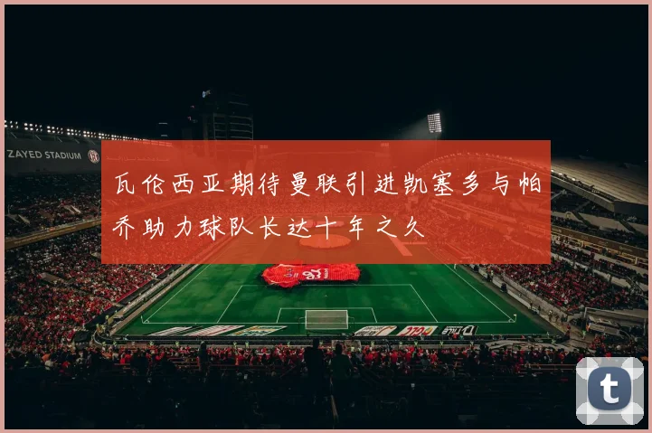 瓦伦西亚期待曼联引进凯塞多与帕乔助力球队长达十年之久
