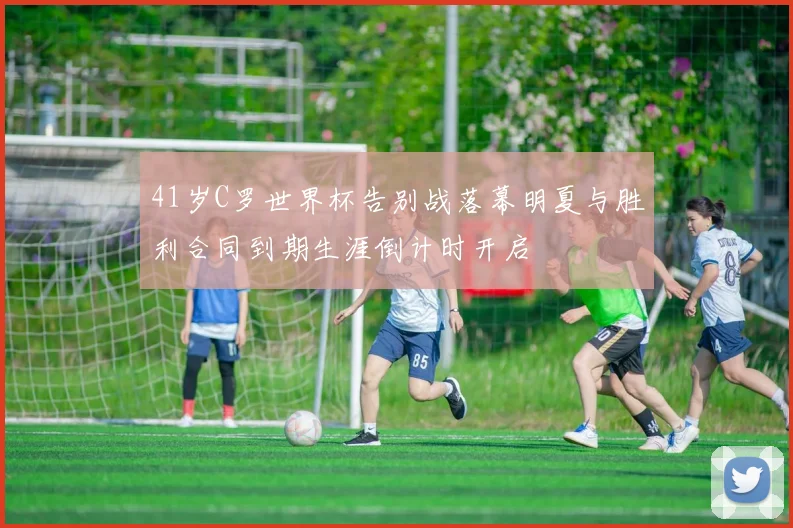 41岁C罗世界杯告别战落幕明夏与胜利合同到期生涯倒计时开启