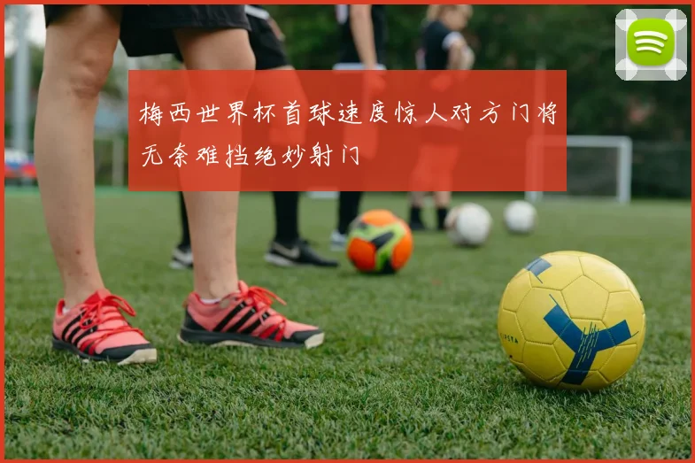 梅西世界杯首球速度惊人对方门将无奈难挡绝妙射门