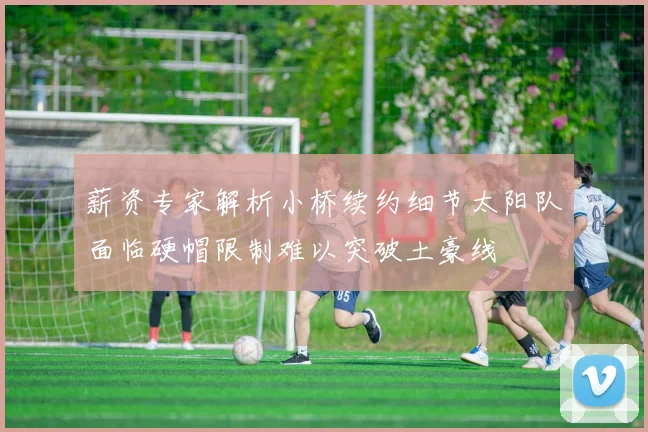 薪资专家解析小桥续约细节太阳队面临硬帽限制难以突破土豪线
