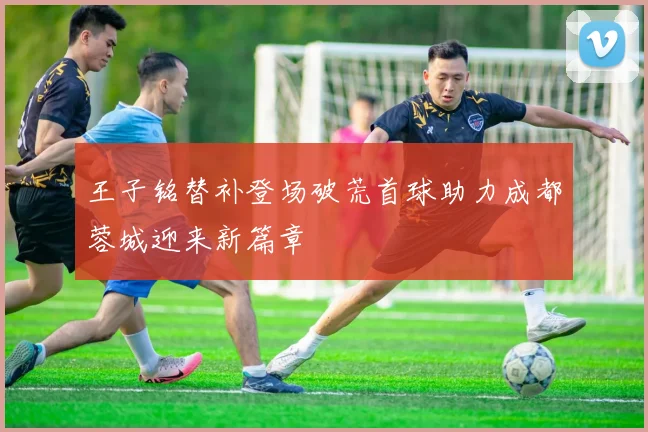 王子铭替补登场破荒首球助力成都蓉城迎来新篇章