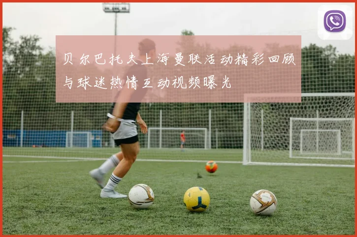贝尔巴托夫上海曼联活动精彩回顾与球迷热情互动视频曝光