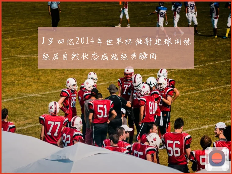 J罗回忆2014年世界杯抽射进球训练经历自然状态成就经典瞬间