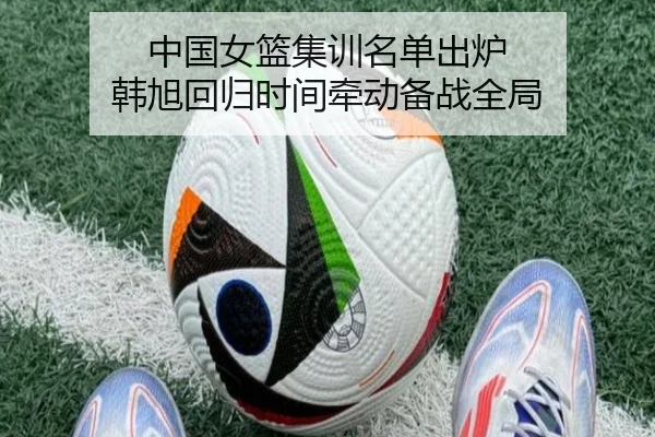 中国女篮集训名单出炉 韩旭回归时间牵动备战全局（hth）