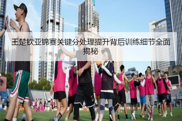 王楚钦亚锦赛关键分处理提升背后训练细节全面揭秘（hth）